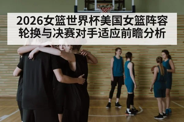 2026女篮世界杯美国女篮阵容轮换与决赛对手适应前瞻分析